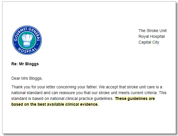 A reply letter that reads "Dear Mrs Bloggs, Thank you for your letter concerning your father. We accept that stroke unit care is a national standard and can reassure you that our stroke unit meets current criteria. This standard is based on national clinical practice guidelines. These guidelines are based on the best available clinical evidence."