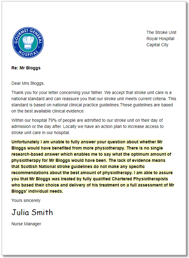 A letter that reads 'Dear Mrs Bloggs, Thank you for your letter concerning your father. We accept that stroke unit care is a national standard and can reassure you that our stroke unit meets current criteria. This standard is based on national clinical practice guidelines.These guidelines are based on the best available clinical evidence. Within our hospital 79% of people are admitted to our stroke unit on their day of admission or the day after. Locally we have an action plan to increase access to stroke unit care in our hospital. Unfortunately I am unable to fully answer your question about whether Mr Bloggs would have benefited from more physiotherapy. There is no single research-based answer which enables me to say what the optimum amount of physiotherapy for Mr Bloggs would have been. The lack of evidence means that Scottish National stroke guidelines do not make any specific recommendations about the best amount of physiotherapy. I am able to assure you that Mr Bloggs was treated by fully qualified Chartered Physiotherapists who based their choice and delivery of his treatment on a full assessment of Mr Bloggs' individual needs. Yours sincerely Julia Smith Nurse Manager'